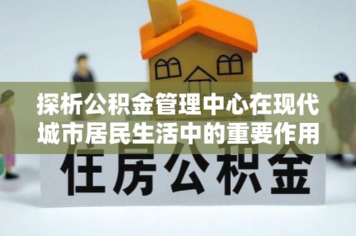 雄县探析公积金管理中心在现代城市居民生活中的重要作用