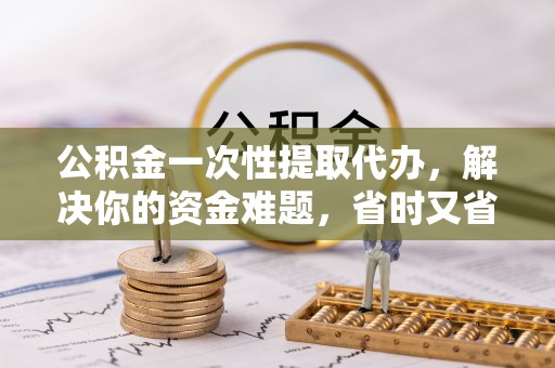 雄县公积金一次性提取代办，解决你的资金难题，省时又省心