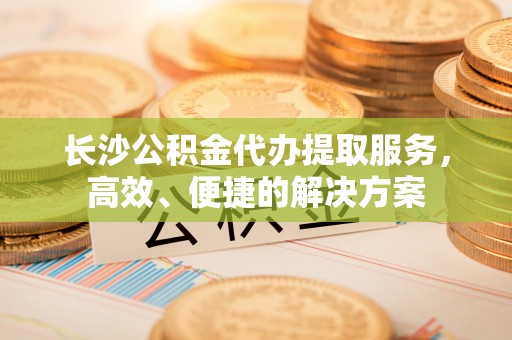 雄县长沙公积金代办提取服务，高效、便捷的解决方案