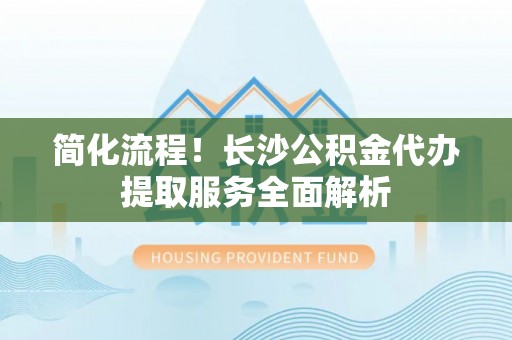 雄县简化流程！长沙公积金代办提取服务全面解析