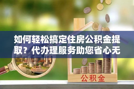 雄县如何轻松搞定住房公积金提取？代办理服务助您省心无忧