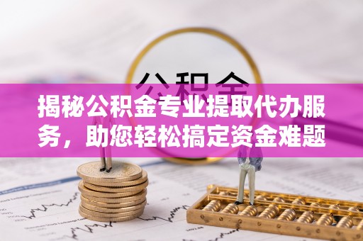 雄县揭秘公积金专业提取代办服务，助您轻松搞定资金难题