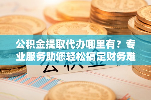 雄县公积金提取代办哪里有？专业服务助您轻松搞定财务难题