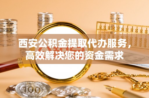 雄县西安公积金提取代办服务，高效解决您的资金需求