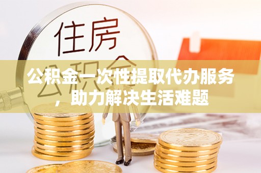 雄县公积金一次性提取代办服务，助力解决生活难题