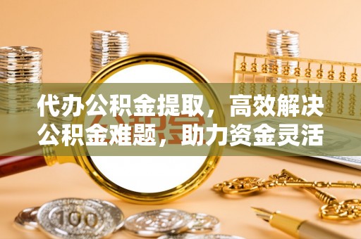 雄县代办公积金提取，高效解决公积金难题，助力资金灵活使用