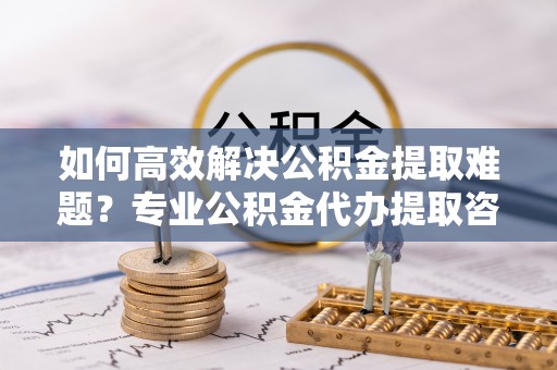 雄县如何高效解决公积金提取难题？专业公积金代办提取咨询服务来助力