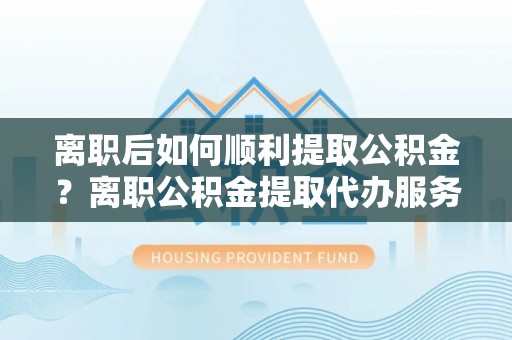 雄县离职后如何顺利提取公积金？离职公积金提取代办服务全解析