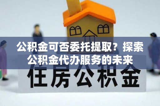 雄县公积金可否委托提取？探索公积金代办服务的未来