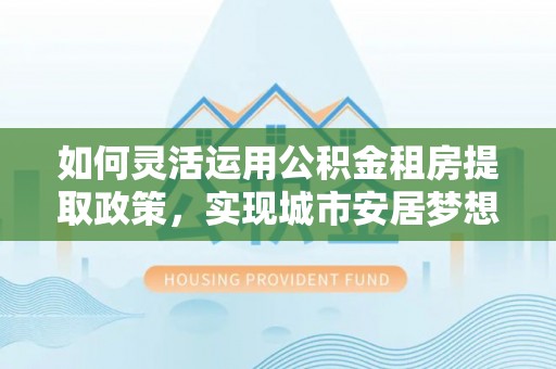 雄县如何灵活运用公积金租房提取政策，实现城市安居梦想