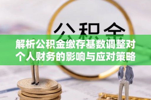 雄县解析公积金缴存基数调整对个人财务的影响与应对策略