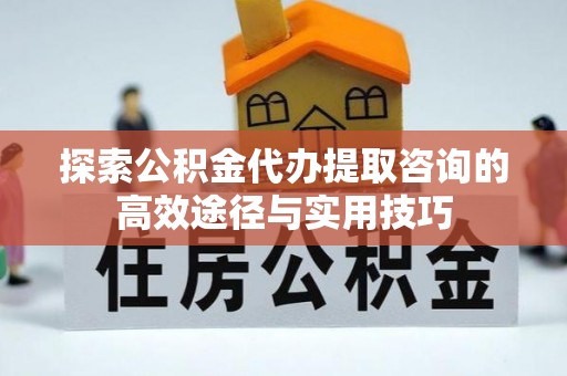 雄县探索公积金代办提取咨询的高效途径与实用技巧