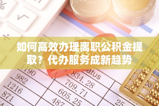 雄县如何高效办理离职公积金提取？代办服务成新趋势