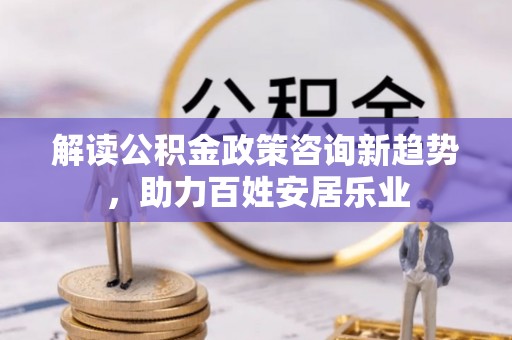 雄县解读公积金政策咨询新趋势，助力百姓安居乐业