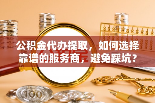 雄县公积金代办提取，如何选择靠谱的服务商，避免踩坑？