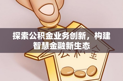 雄县探索公积金业务创新，构建智慧金融新生态